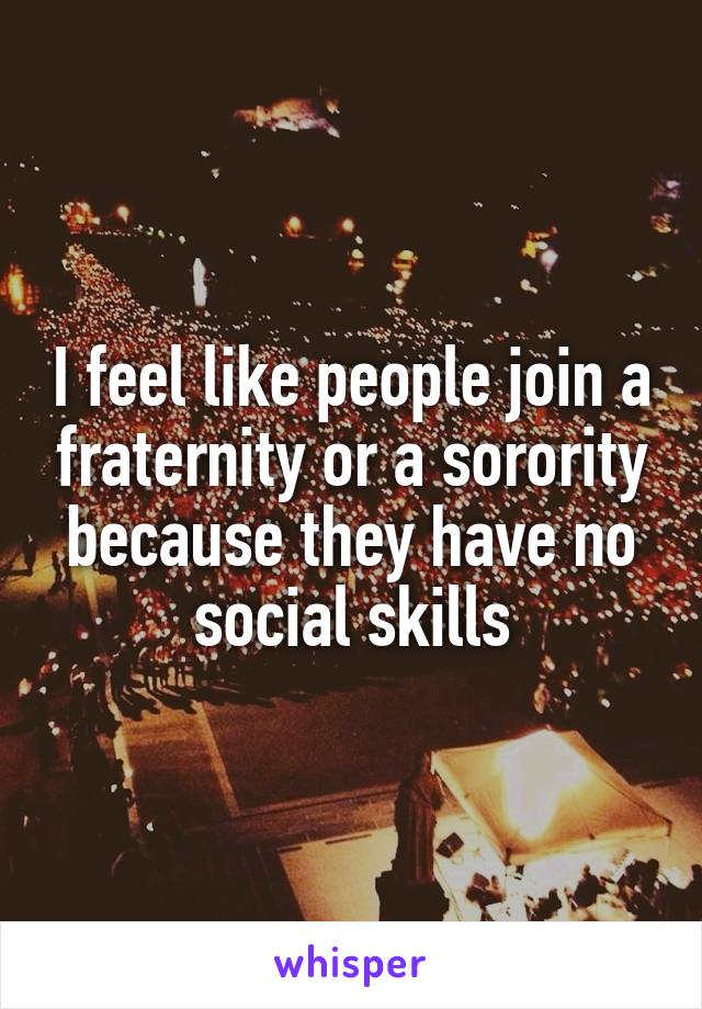 I feel like people join a fraternity or a sorority because they have no social skills