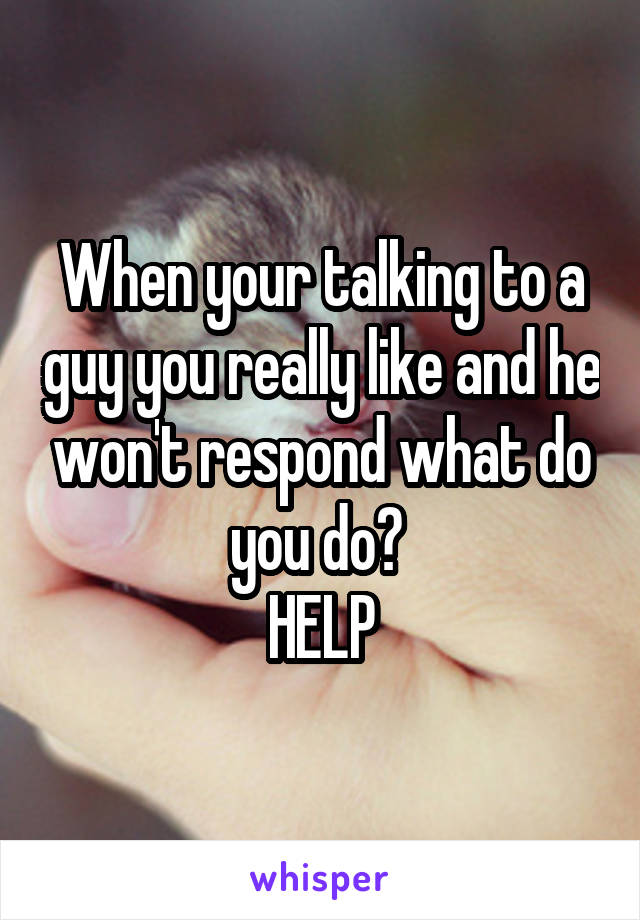 When your talking to a guy you really like and he won't respond what do you do? 
HELP