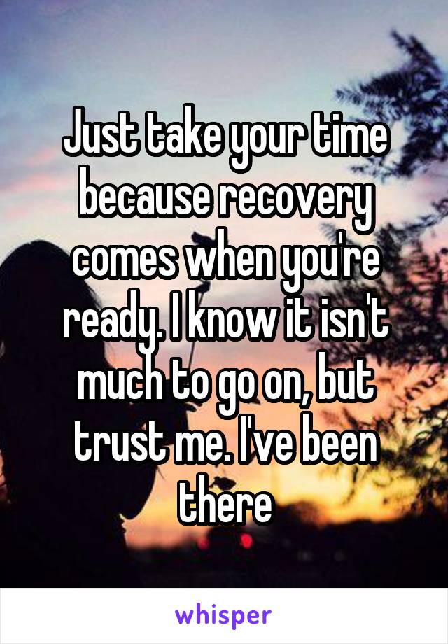 Just take your time because recovery comes when you're ready. I know it isn't much to go on, but trust me. I've been there