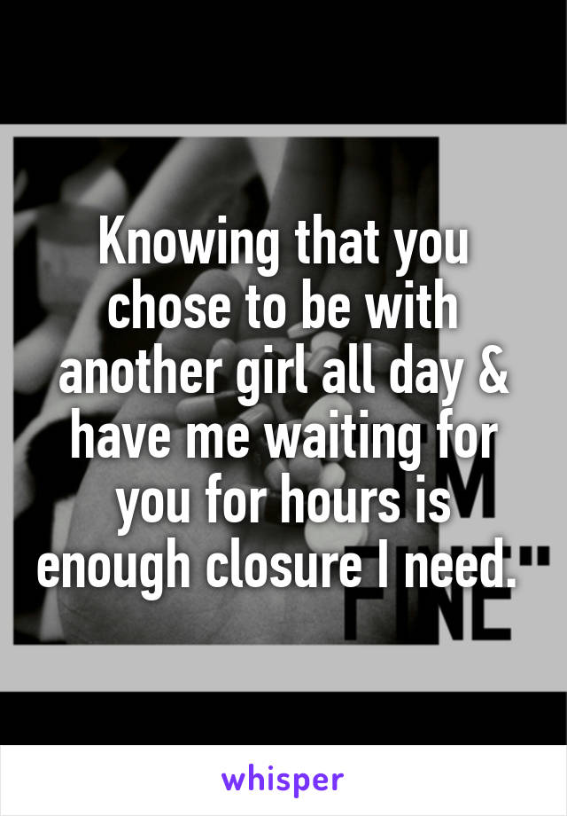 Knowing that you chose to be with another girl all day & have me waiting for you for hours is enough closure I need. 