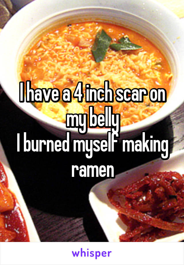 I have a 4 inch scar on my belly
I burned myself making ramen
