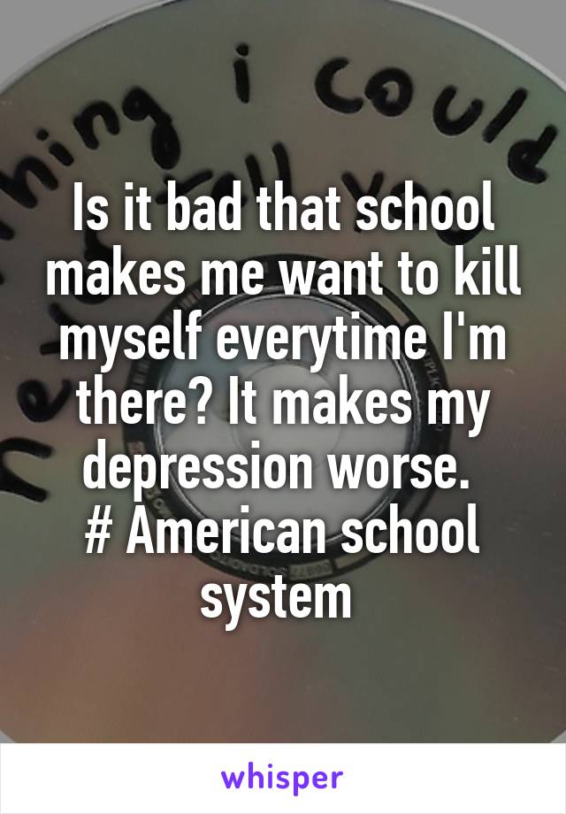 Is it bad that school makes me want to kill myself everytime I'm there? It makes my depression worse. 
# American school system 