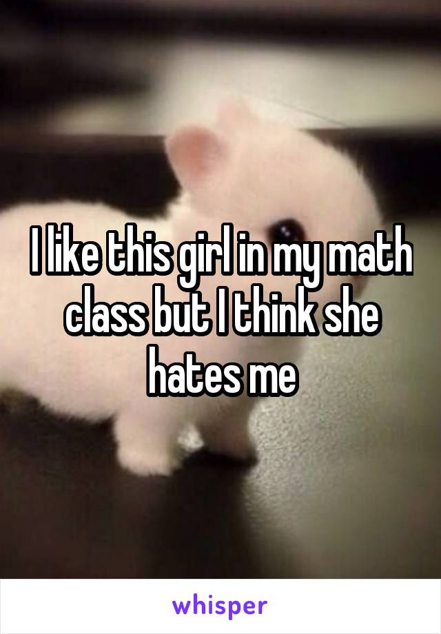 I like this girl in my math class but I think she hates me