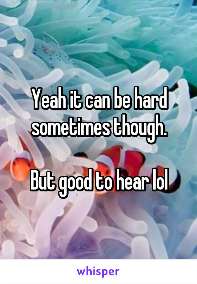 Yeah it can be hard sometimes though.

But good to hear lol