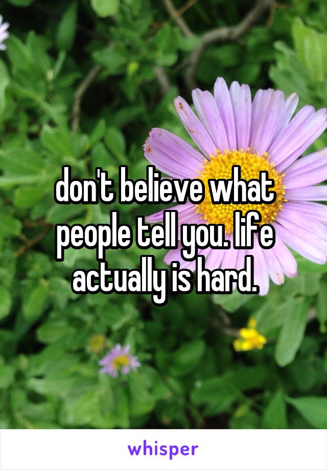 don't believe what people tell you. life actually is hard.