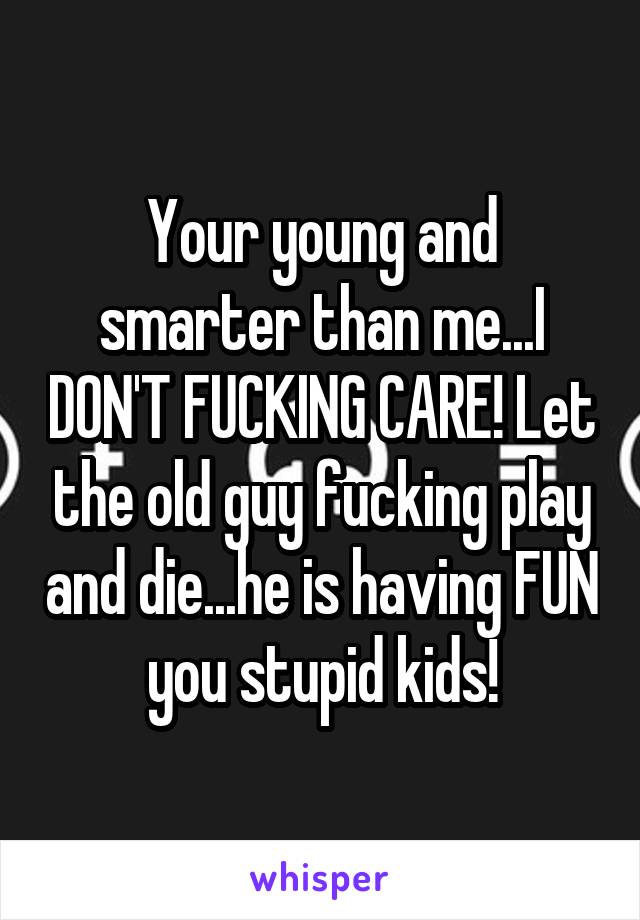 Your young and smarter than me...I DON'T FUCKING CARE! Let the old guy fucking play and die...he is having FUN you stupid kids!