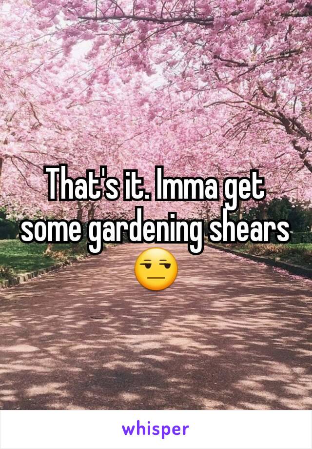 That's it. Imma get some gardening shears 😒