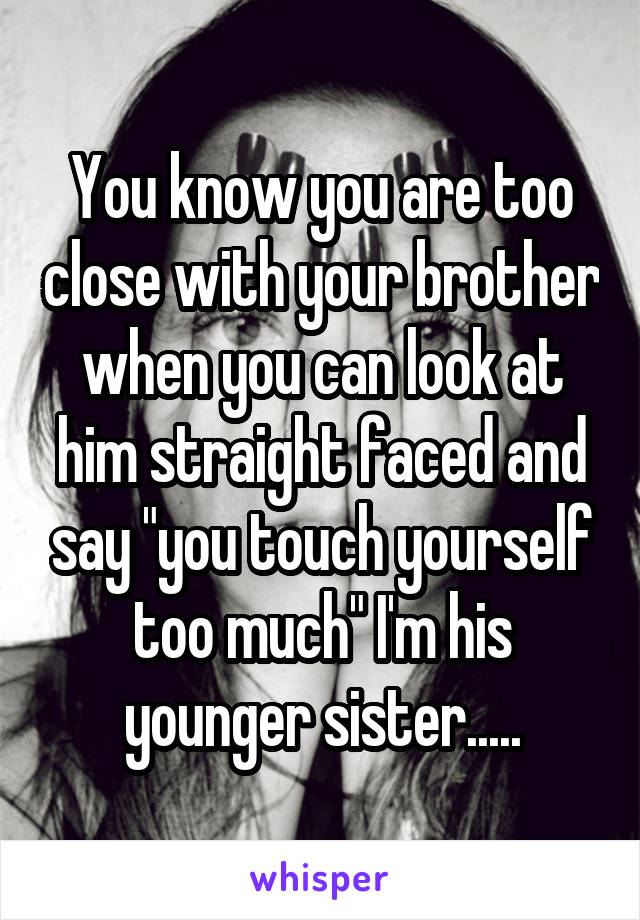 You know you are too close with your brother when you can look at him straight faced and say "you touch yourself too much" I'm his younger sister.....