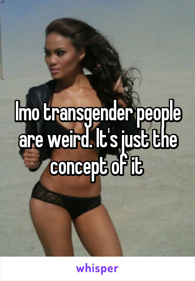 Imo transgender people are weird. It's just the concept of it 