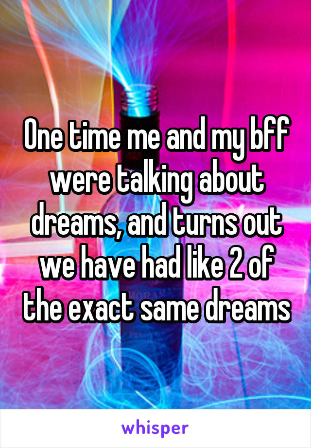 One time me and my bff were talking about dreams, and turns out we have had like 2 of the exact same dreams