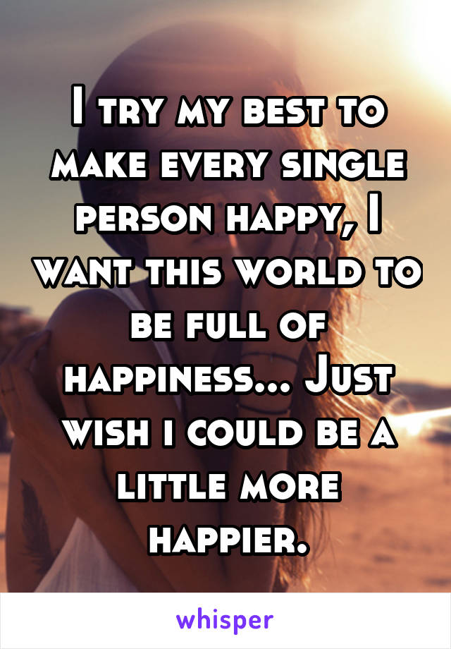 I try my best to make every single person happy, I want this world to be full of happiness... Just wish i could be a little more happier.