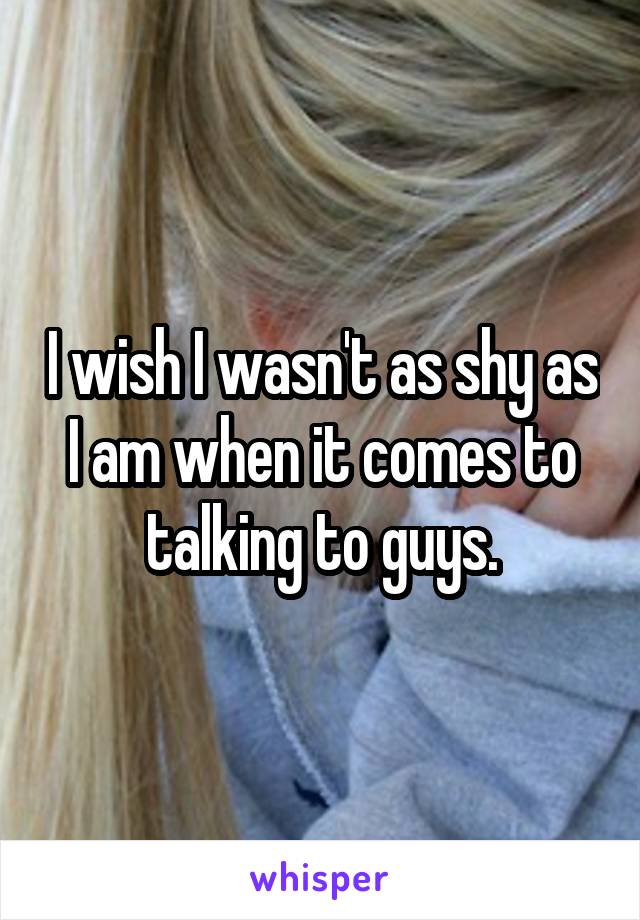 I wish I wasn't as shy as I am when it comes to talking to guys.