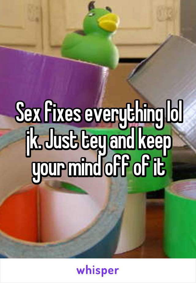 Sex fixes everything lol jk. Just tey and keep your mind off of it
