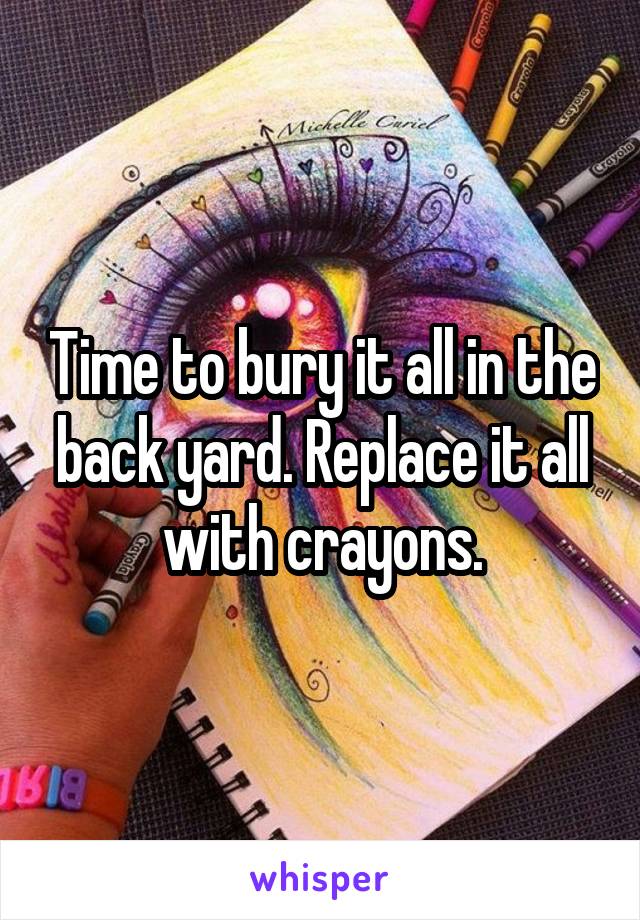 Time to bury it all in the back yard. Replace it all with crayons.