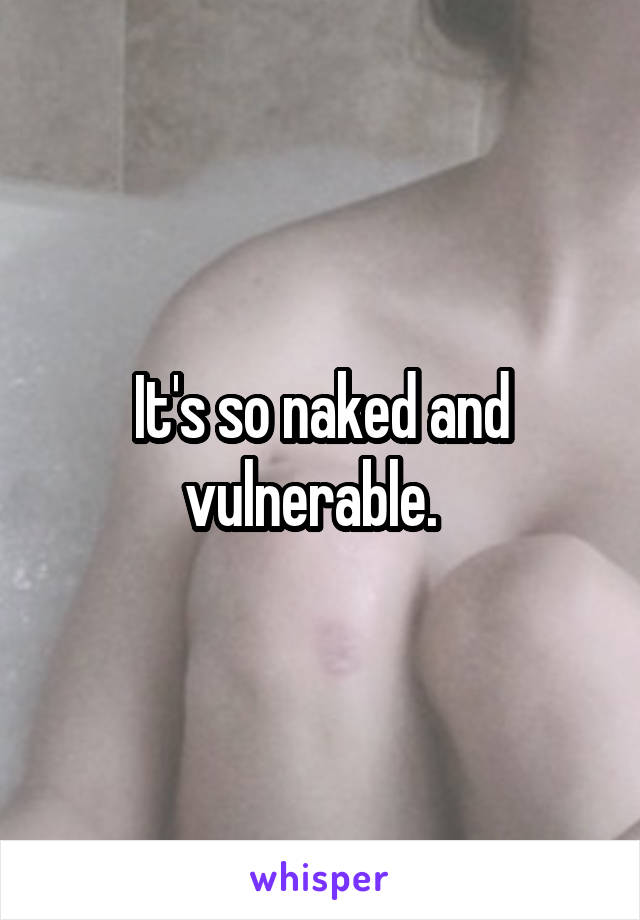 It's so naked and vulnerable.  