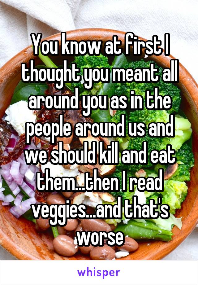 You know at first I thought you meant all around you as in the people around us and we should kill and eat them...then I read veggies...and that's worse
