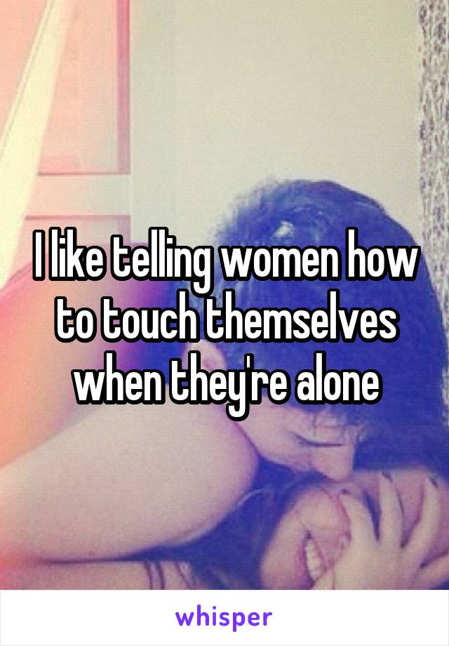 I like telling women how to touch themselves when they're alone