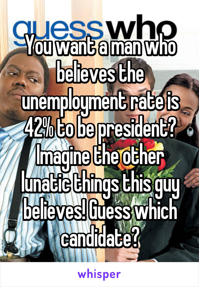 You want a man who believes the unemployment rate is 42% to be president? Imagine the other lunatic things this guy believes! Guess which candidate?