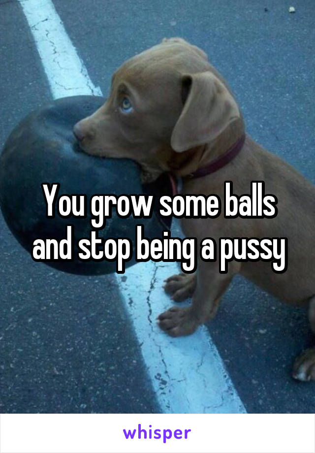 You grow some balls and stop being a pussy