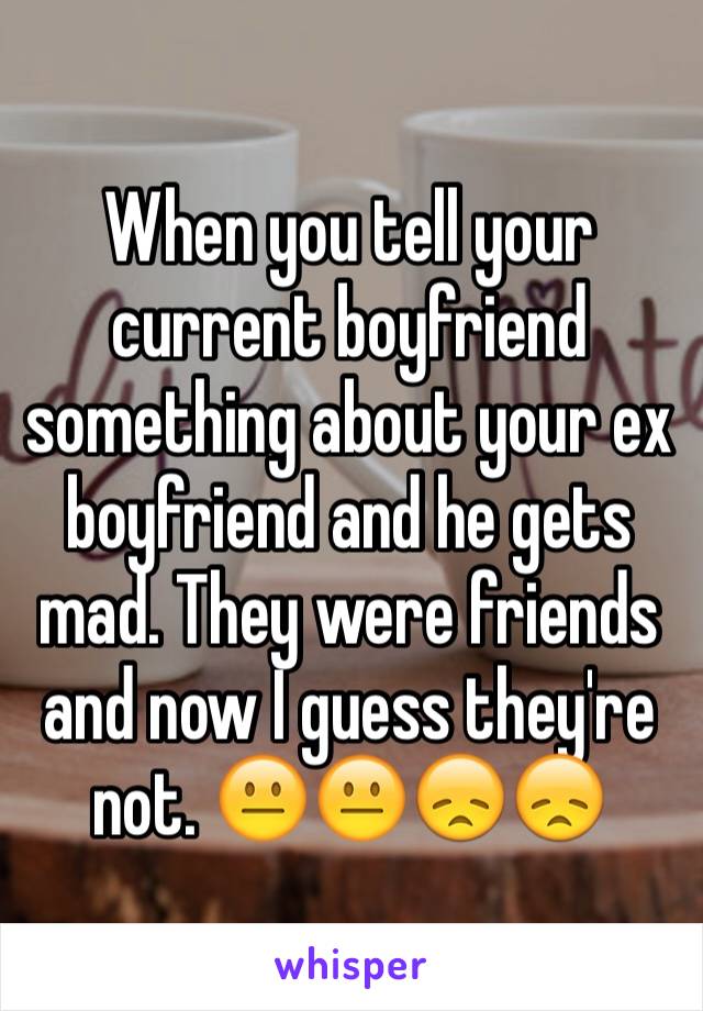 When you tell your current boyfriend something about your ex boyfriend and he gets mad. They were friends and now I guess they're not. 😐😐😞😞