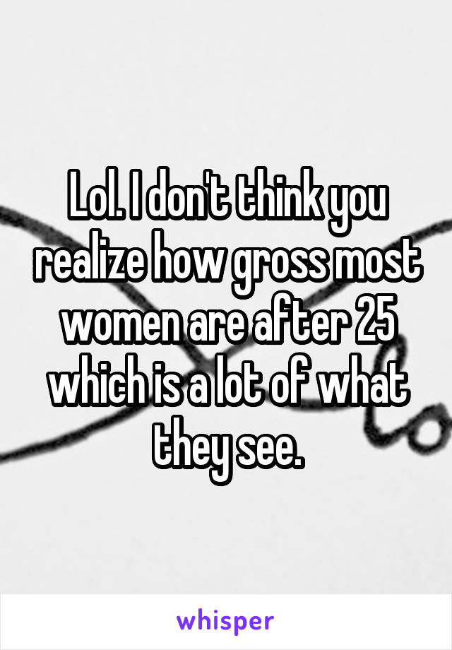 Lol. I don't think you realize how gross most women are after 25 which is a lot of what they see.