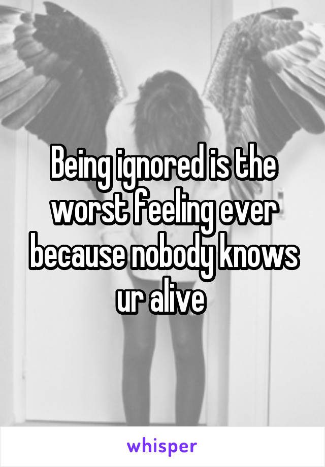 Being ignored is the worst feeling ever because nobody knows ur alive 