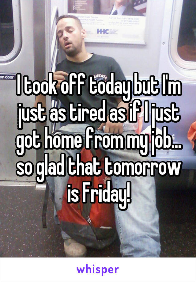 I took off today but I'm just as tired as if I just got home from my job... so glad that tomorrow is Friday!