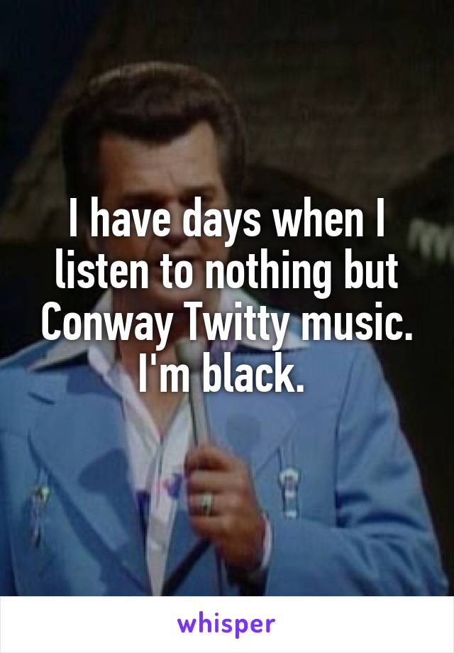 I have days when I listen to nothing but Conway Twitty music. I'm black. 
