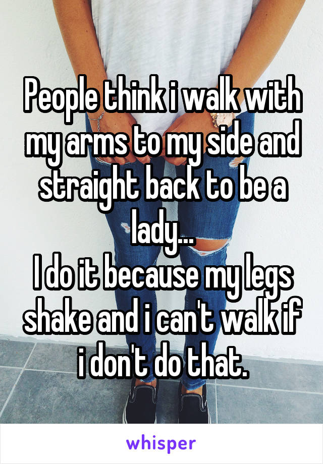 People think i walk with my arms to my side and straight back to be a lady...
I do it because my legs shake and i can't walk if i don't do that.