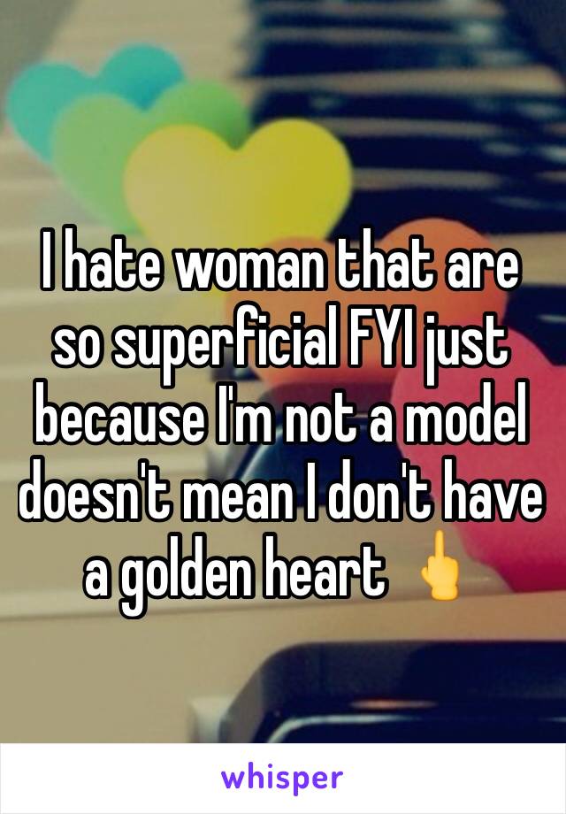 I hate woman that are so superficial FYI just because I'm not a model doesn't mean I don't have a golden heart 🖕