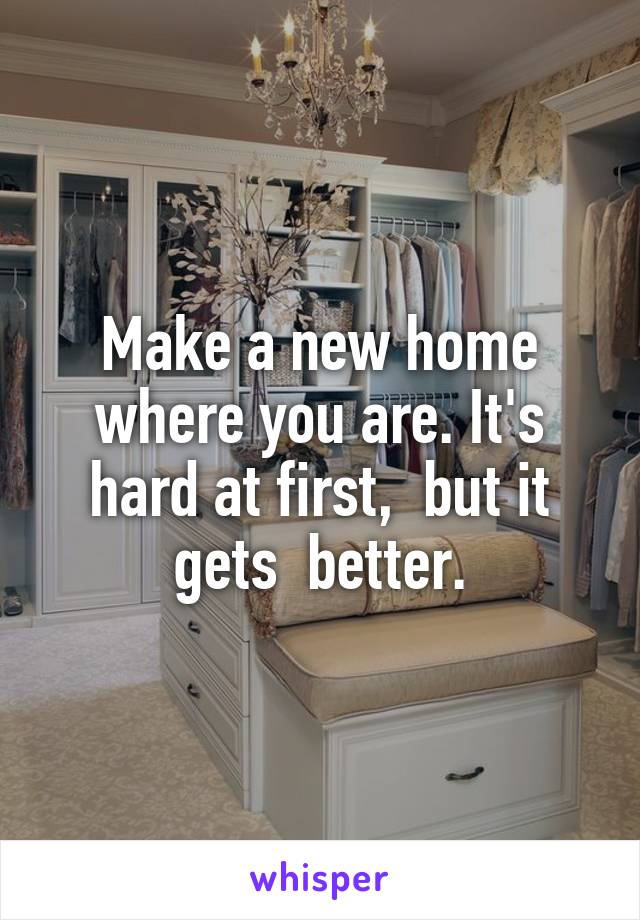 Make a new home where you are. It's hard at first,  but it gets  better.
