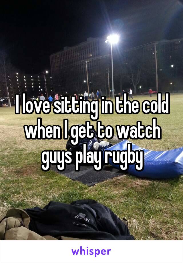 I love sitting in the cold when I get to watch guys play rugby
