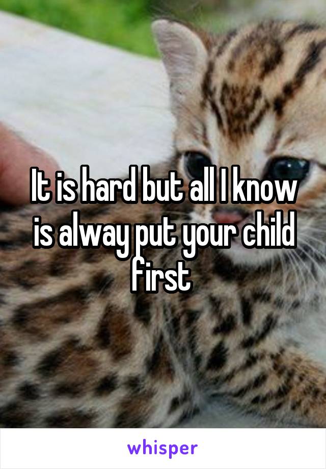 It is hard but all I know is alway put your child first 