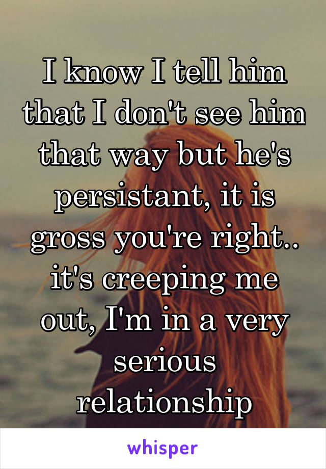 I know I tell him that I don't see him that way but he's persistant, it is gross you're right.. it's creeping me out, I'm in a very serious relationship