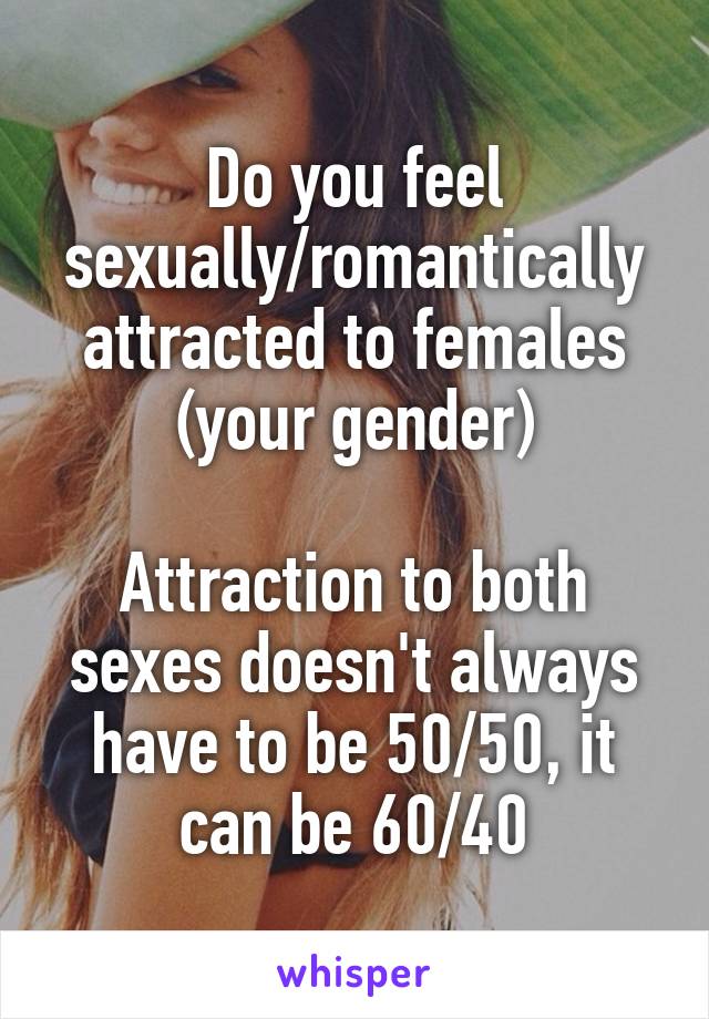 Do you feel sexually/romantically attracted to females
(your gender)

Attraction to both sexes doesn't always have to be 50/50, it can be 60/40
