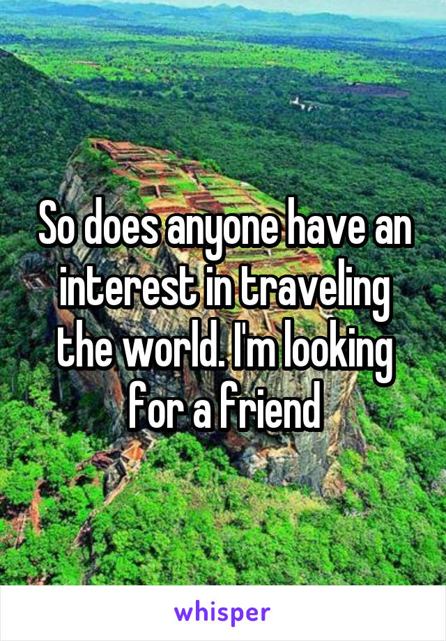 So does anyone have an interest in traveling the world. I'm looking for a friend