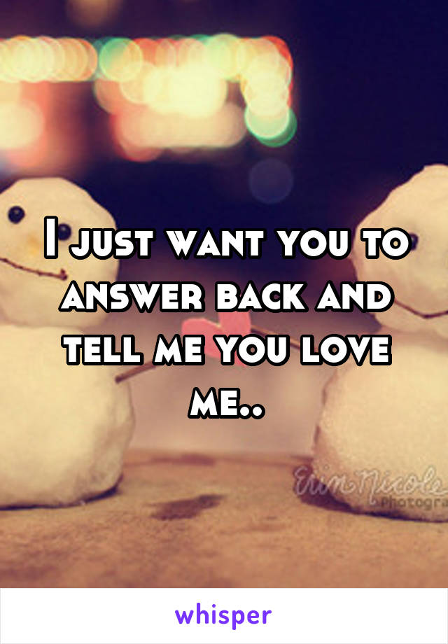 I just want you to answer back and tell me you love me..