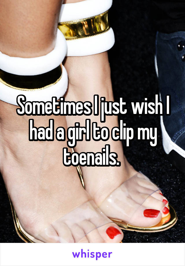 Sometimes I just wish I had a girl to clip my toenails. 