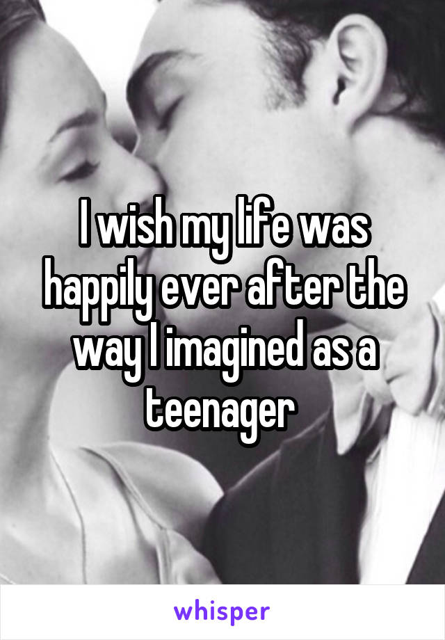 I wish my life was happily ever after the way I imagined as a teenager 
