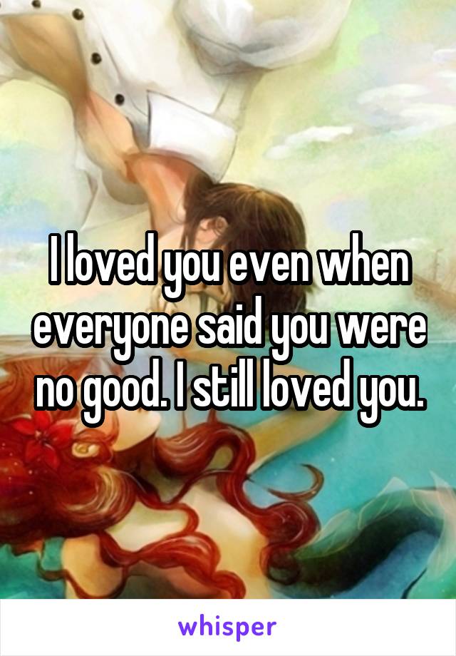 I loved you even when everyone said you were no good. I still loved you.