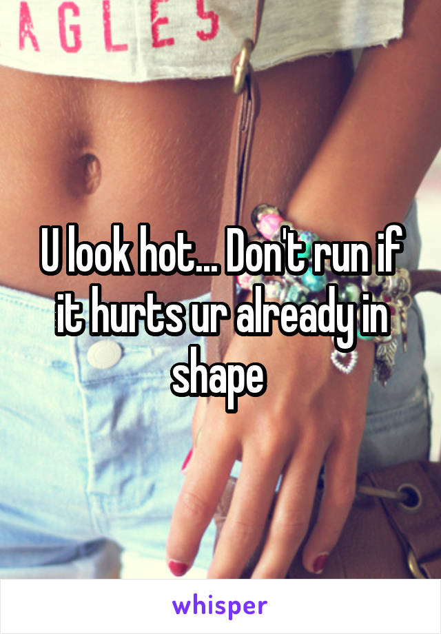 U look hot... Don't run if it hurts ur already in shape 