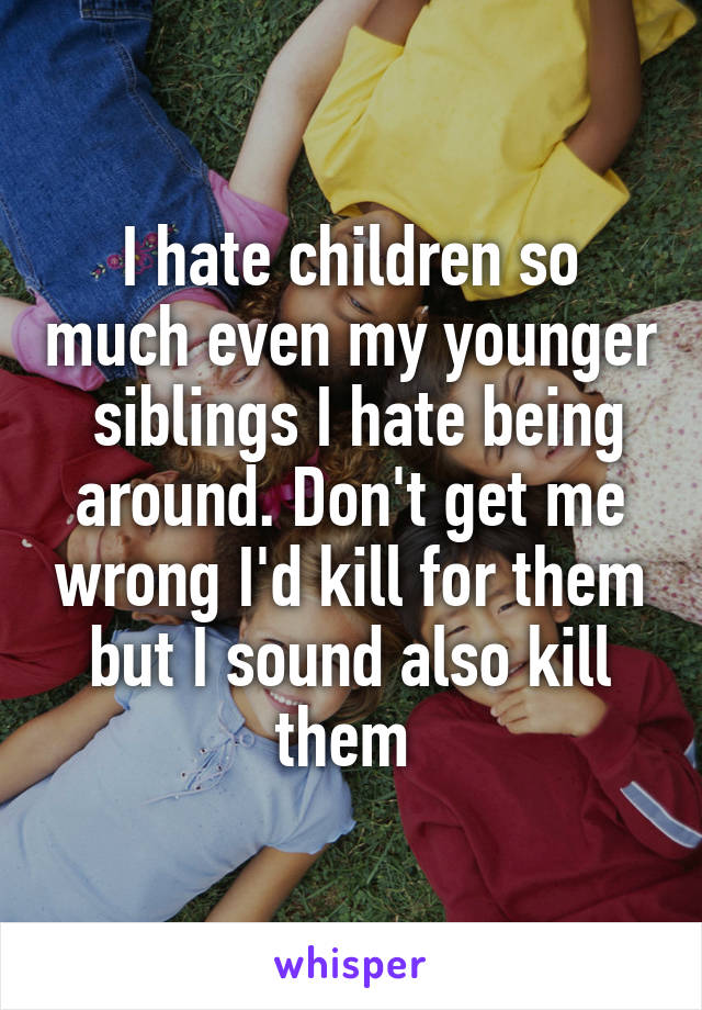 I hate children so much even my younger  siblings I hate being around. Don't get me wrong I'd kill for them but I sound also kill them 
