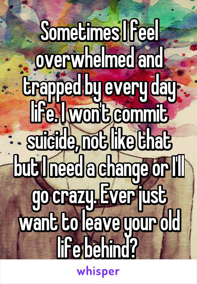 Sometimes I feel overwhelmed and trapped by every day life. I won't commit suicide, not like that but I need a change or I'll go crazy. Ever just want to leave your old life behind? 