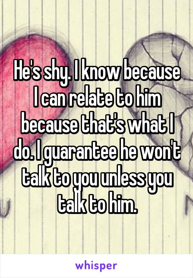 He's shy. I know because I can relate to him because that's what I do. I guarantee he won't talk to you unless you talk to him.
