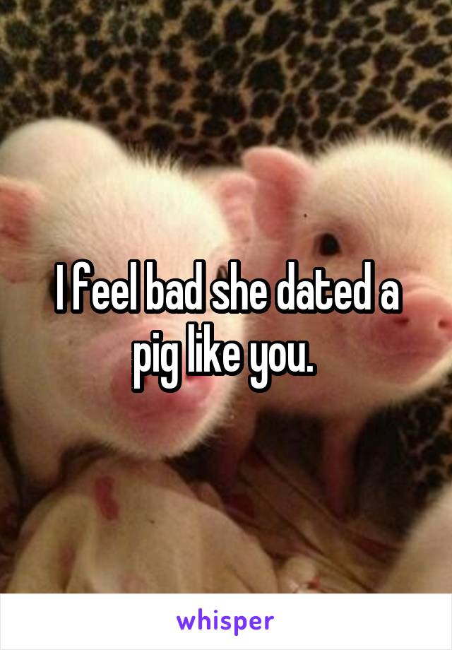 I feel bad she dated a pig like you. 