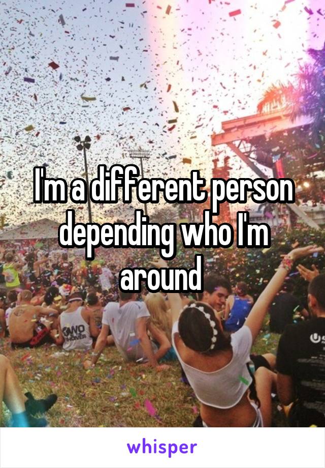 I'm a different person depending who I'm around 