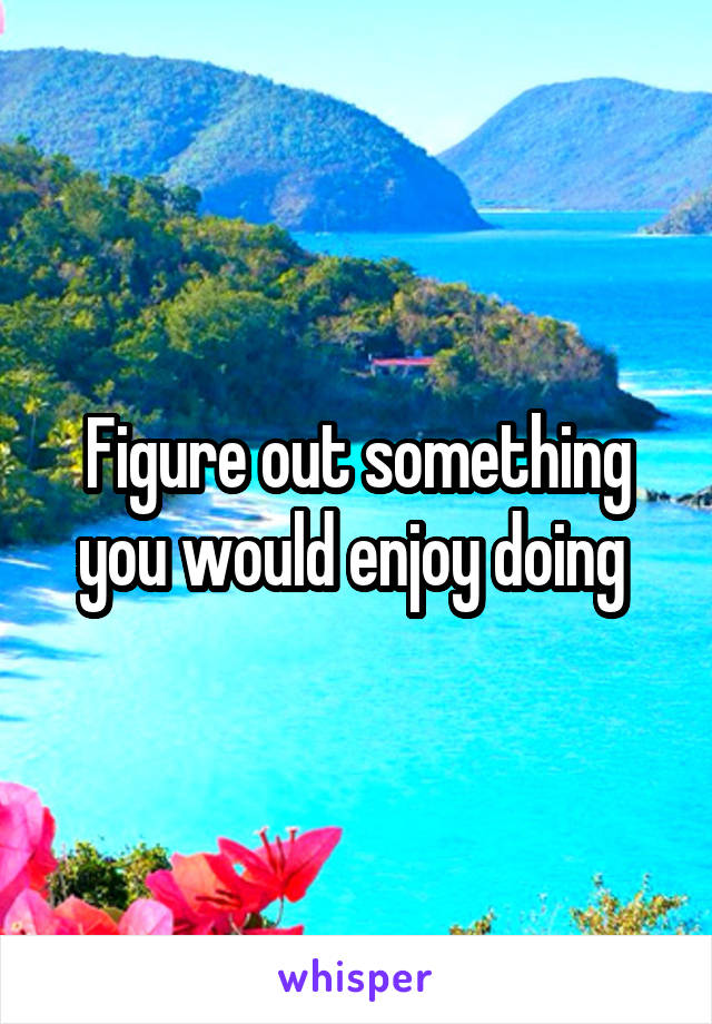 Figure out something you would enjoy doing 