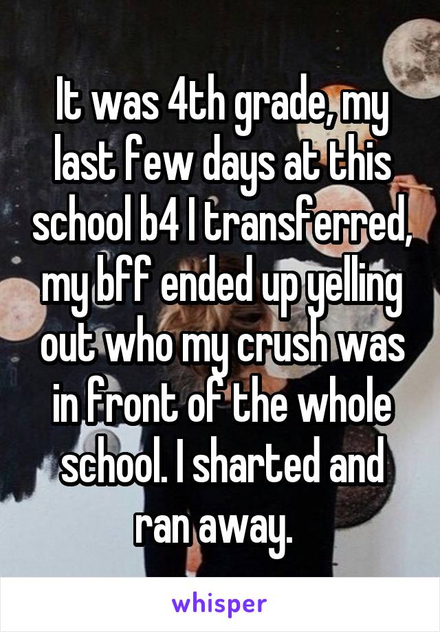 It was 4th grade, my last few days at this school b4 I transferred, my bff ended up yelling out who my crush was in front of the whole school. I sharted and ran away.  