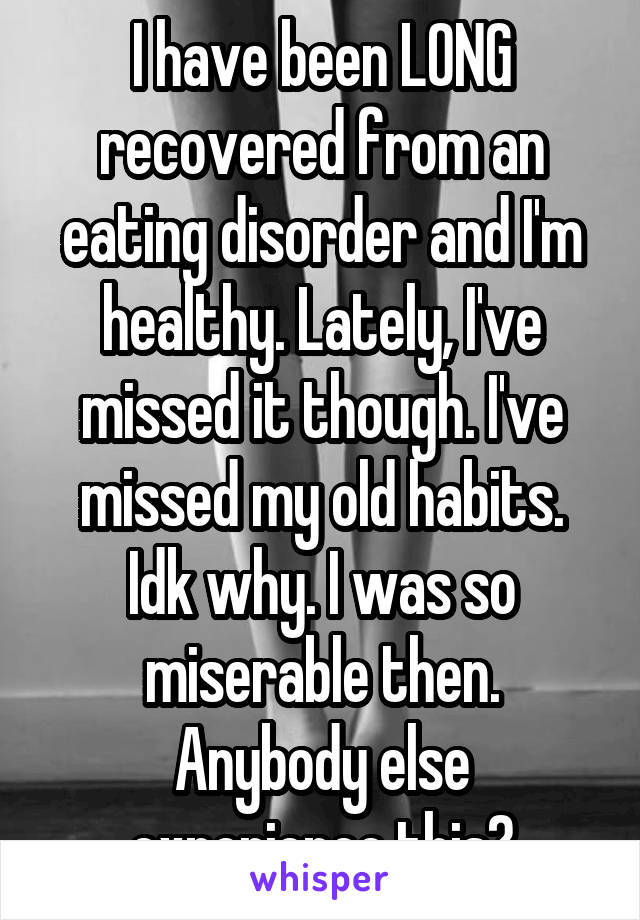 I have been LONG recovered from an eating disorder and I'm healthy. Lately, I've missed it though. I've missed my old habits. Idk why. I was so miserable then. Anybody else experience this?
