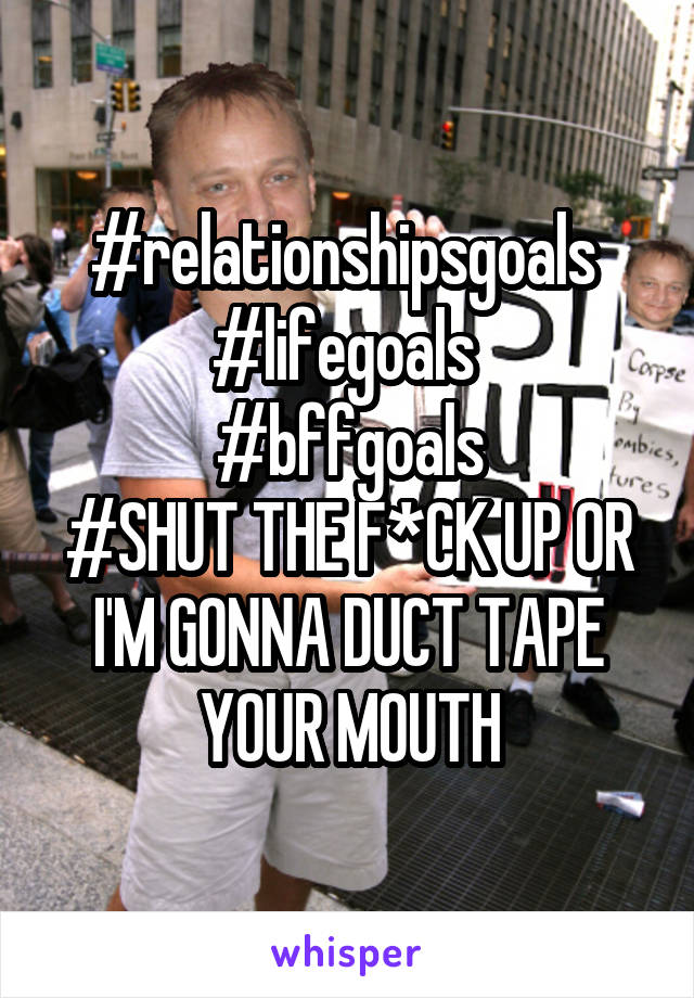#relationshipsgoals 
#lifegoals 
#bffgoals
#SHUT THE F*CK UP OR I'M GONNA DUCT TAPE YOUR MOUTH